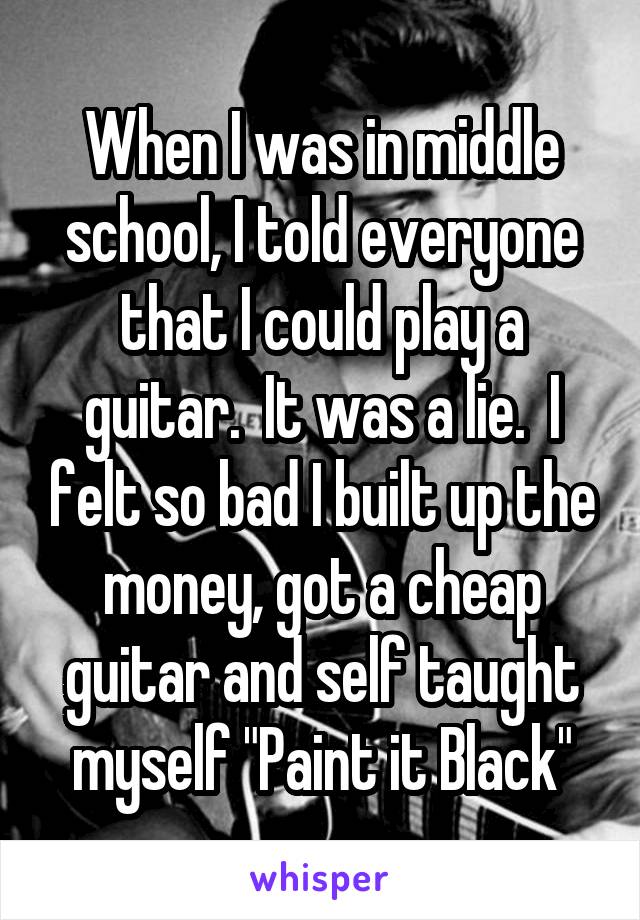 When I was in middle school, I told everyone that I could play a guitar.  It was a lie.  I felt so bad I built up the money, got a cheap guitar and self taught myself "Paint it Black"