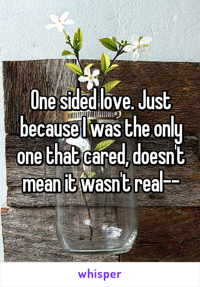 One sided love. Just because I was the only one that cared, doesn't mean it wasn't real--