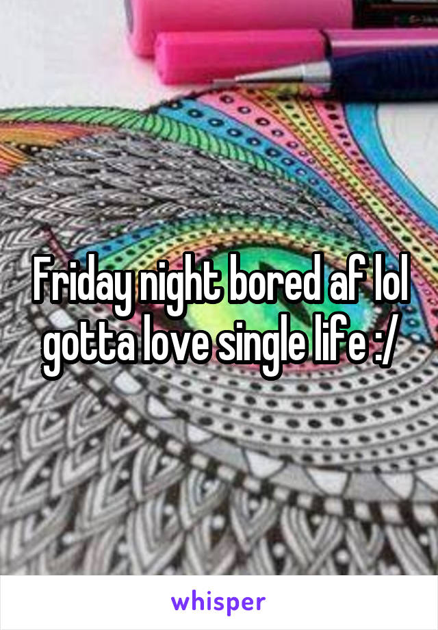 Friday night bored af lol gotta love single life :/