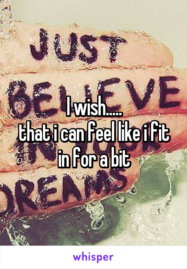 I wish.....
that i can feel like i fit in for a bit