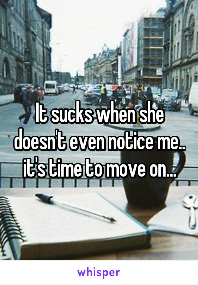 It sucks when she doesn't even notice me.. it's time to move on...