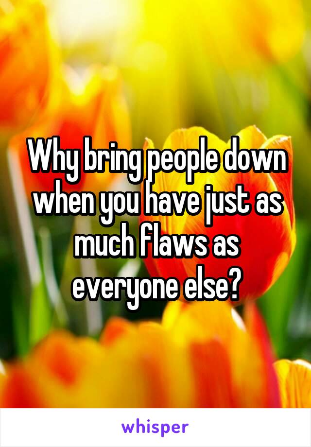 Why bring people down when you have just as much flaws as everyone else?