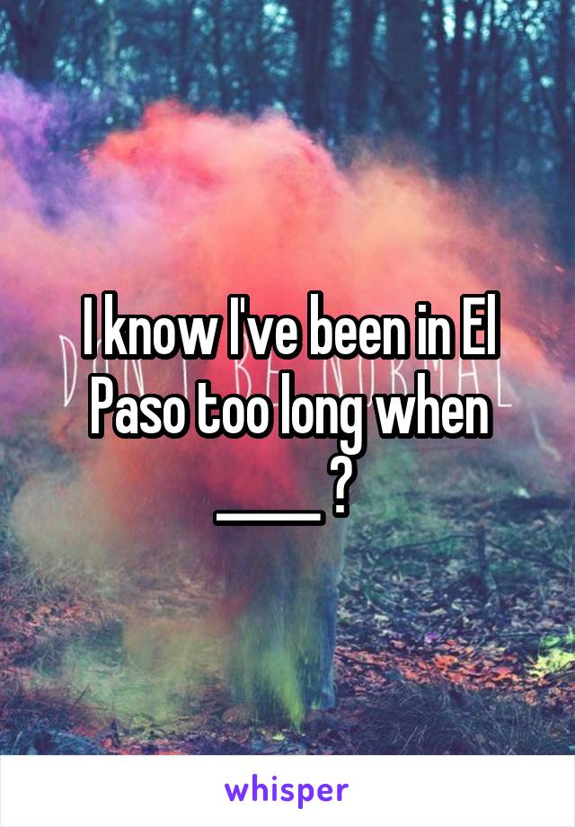 I know I've been in El Paso too long when _____ ? 