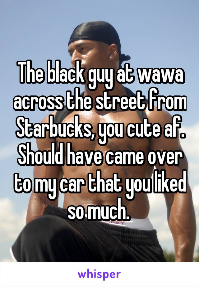 The black guy at wawa across the street from Starbucks, you cute af. Should have came over to my car that you liked so much. 