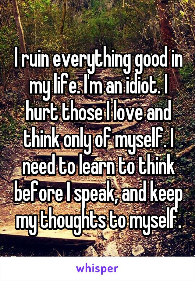 I ruin everything good in my life. I'm an idiot. I hurt those I love and think only of myself. I need to learn to think before I speak, and keep my thoughts to myself.