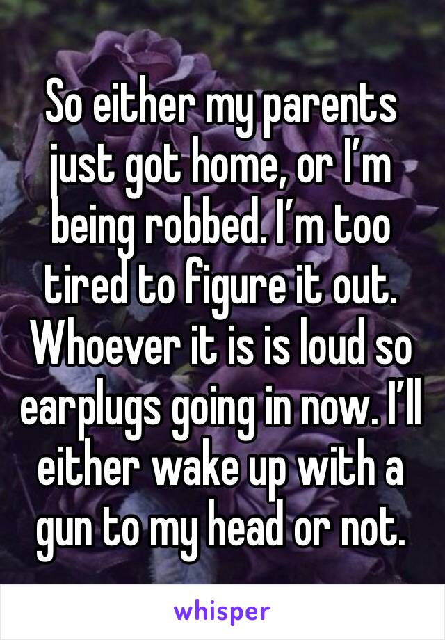 So either my parents just got home, or I’m being robbed. I’m too tired to figure it out. Whoever it is is loud so earplugs going in now. I’ll either wake up with a gun to my head or not. 