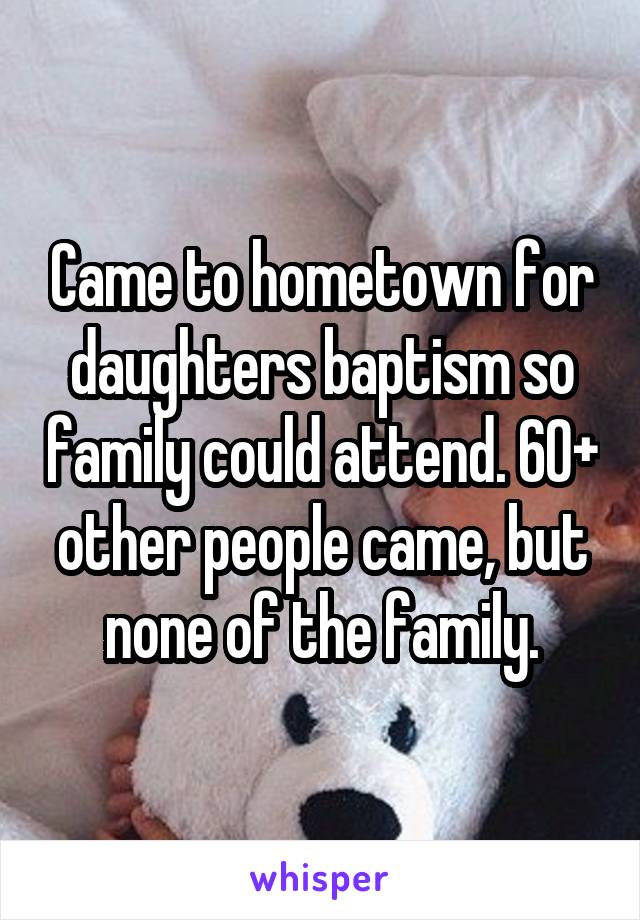 Came to hometown for daughters baptism so family could attend. 60+ other people came, but none of the family.