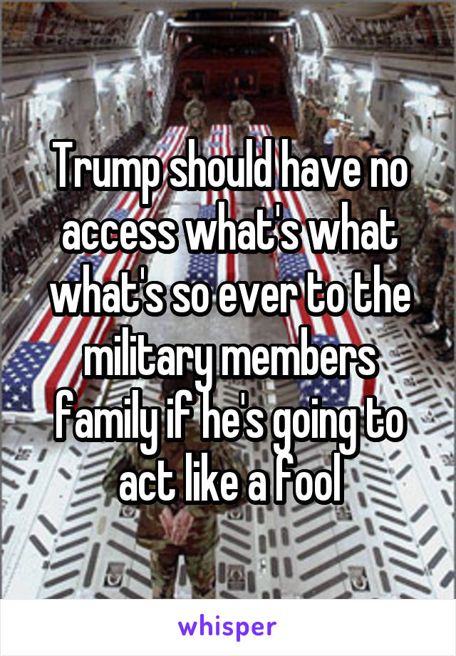 Trump should have no access what's what what's so ever to the military members family if he's going to act like a fool