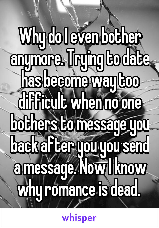 Why do I even bother anymore. Trying to date has become way too difficult when no one bothers to message you back after you you send a message. Now I know why romance is dead. 