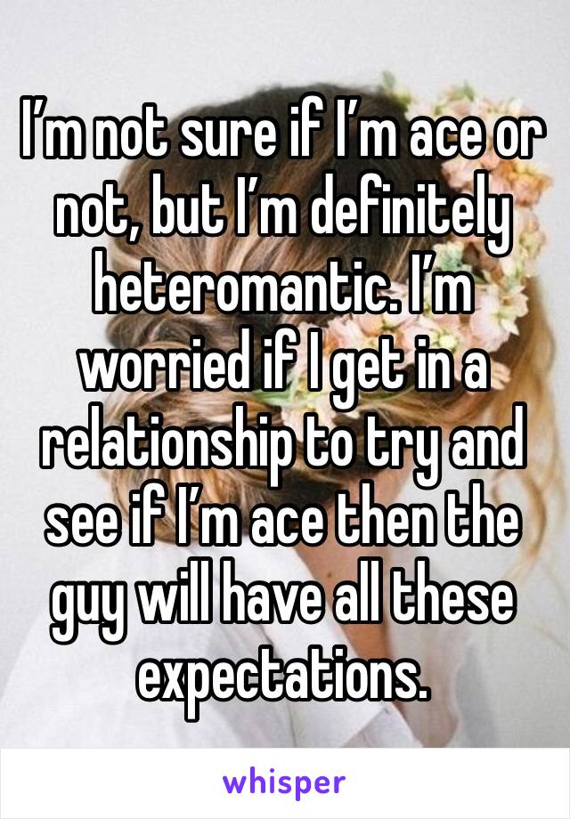 I’m not sure if I’m ace or not, but I’m definitely heteromantic. I’m worried if I get in a relationship to try and see if I’m ace then the guy will have all these expectations.