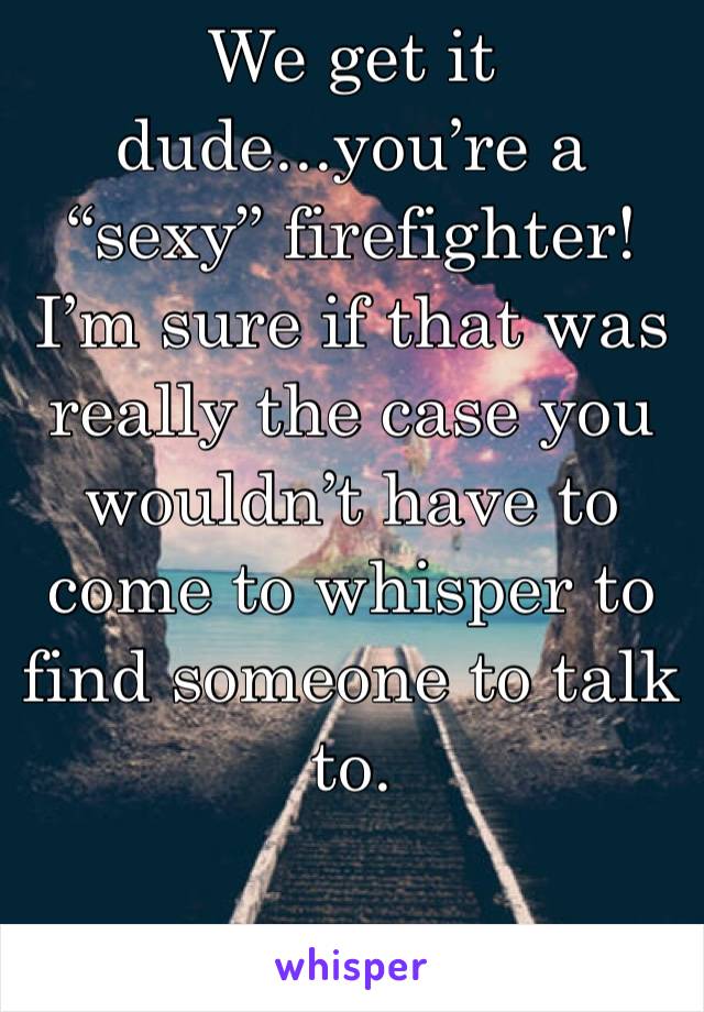We get it dude...you’re a “sexy” firefighter! I’m sure if that was really the case you wouldn’t have to come to whisper to find someone to talk to. 