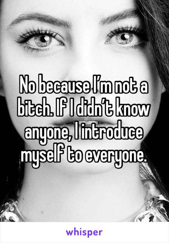 No because I’m not a bitch. If I didn’t know anyone, I introduce myself to everyone.