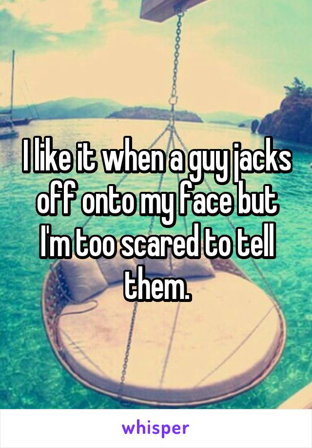 I like it when a guy jacks off onto my face but I'm too scared to tell them.