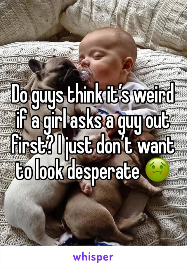 Do guys think it’s weird if a girl asks a guy out first? I just don’t want to look desperate 🤢
