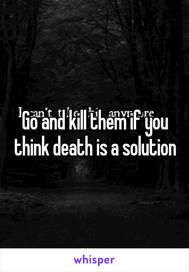 Go and kill them if you think death is a solution