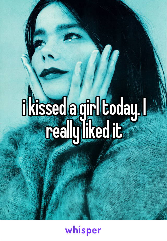 i kissed a girl today. I really liked it