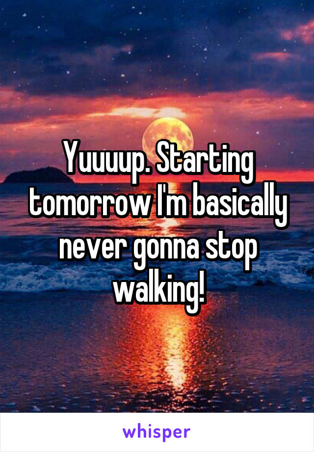 Yuuuup. Starting tomorrow I'm basically never gonna stop walking!