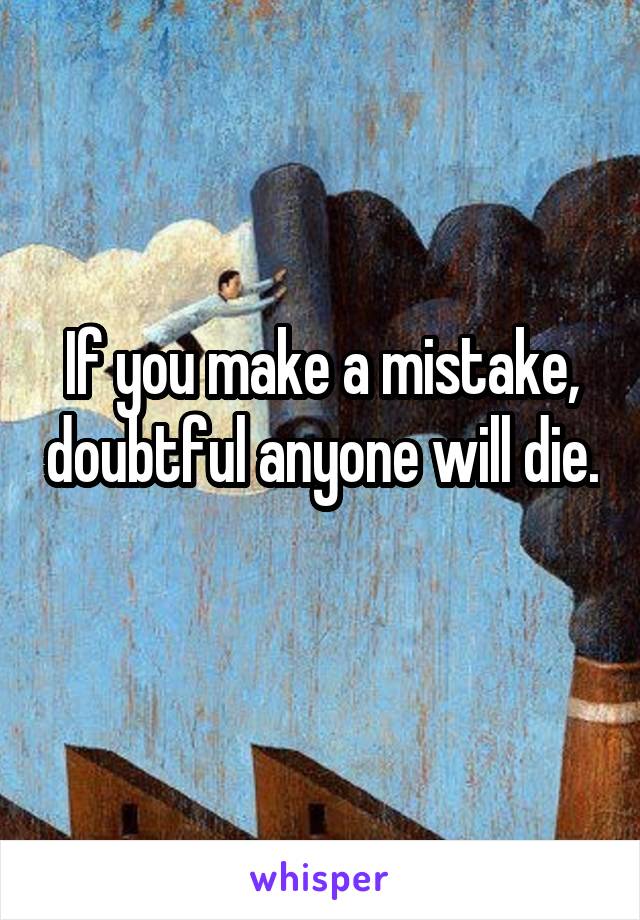 If you make a mistake, doubtful anyone will die. 