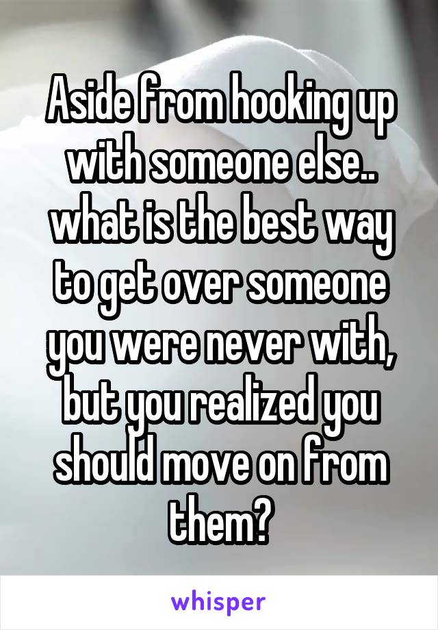 Aside from hooking up with someone else.. what is the best way to get over someone you were never with, but you realized you should move on from them?