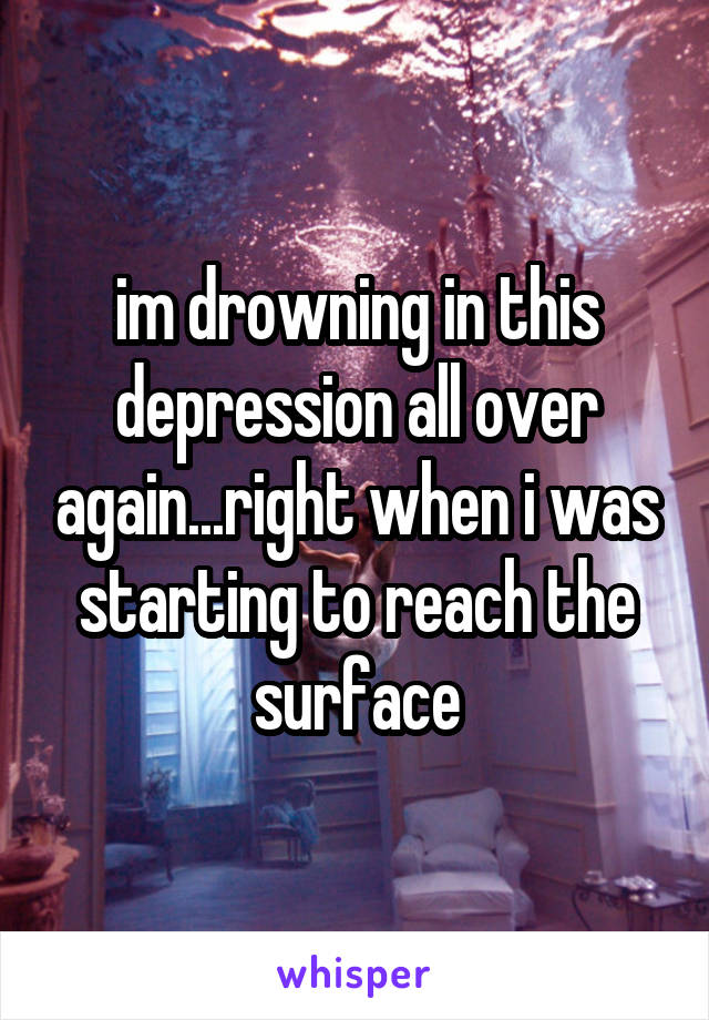 im drowning in this depression all over again...right when i was starting to reach the surface