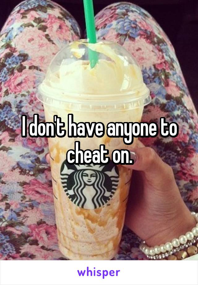 I don't have anyone to cheat on.