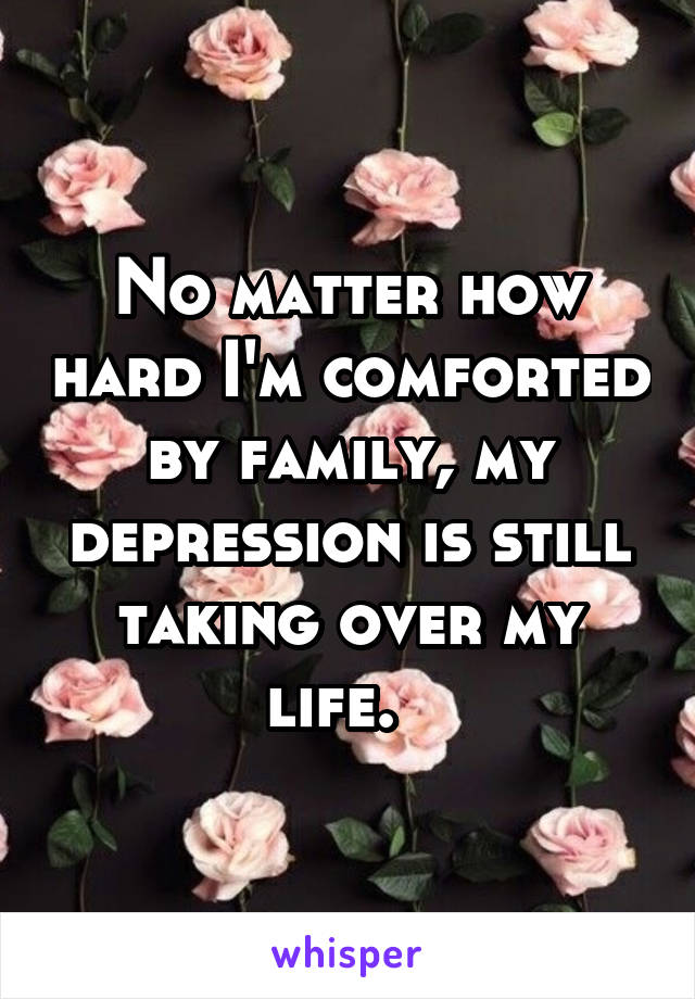No matter how hard I'm comforted by family, my depression is still taking over my life.  