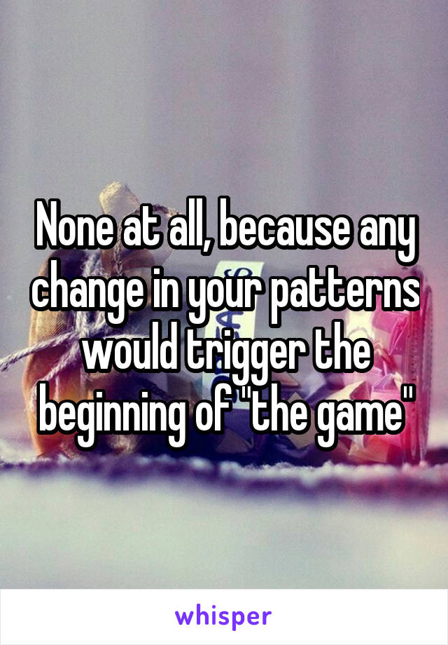 None at all, because any change in your patterns would trigger the beginning of "the game"
