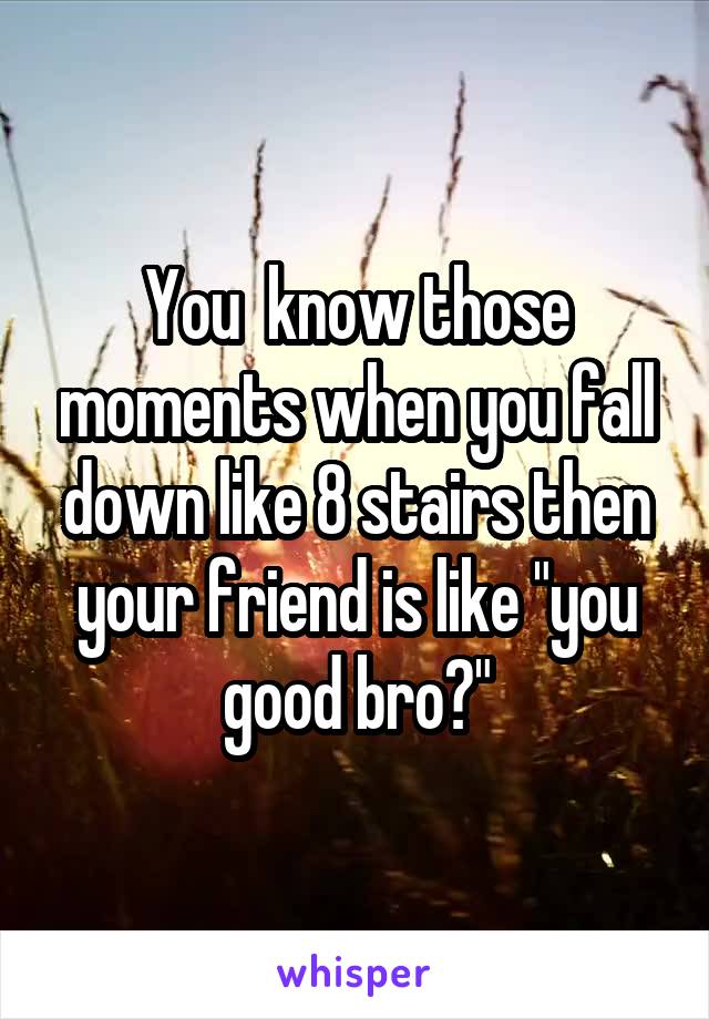 You  know those moments when you fall down like 8 stairs then your friend is like "you good bro?"