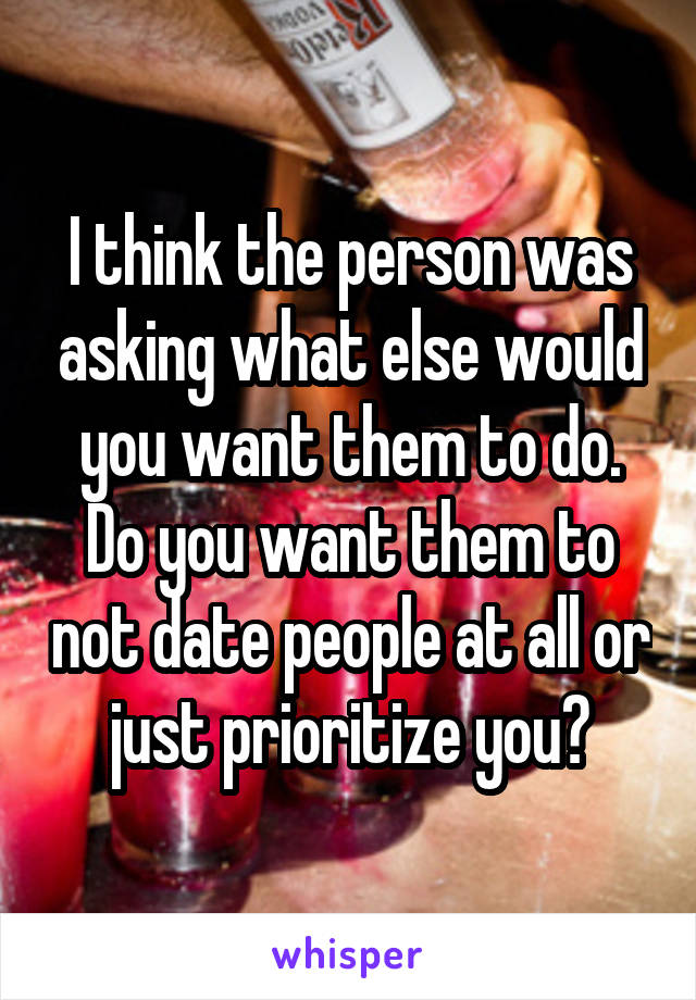 I think the person was asking what else would you want them to do. Do you want them to not date people at all or just prioritize you?