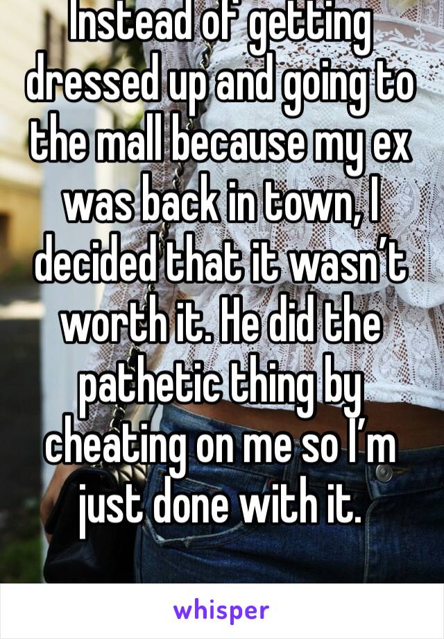 Instead of getting dressed up and going to the mall because my ex was back in town, I decided that it wasn’t worth it. He did the pathetic thing by cheating on me so I’m just done with it.