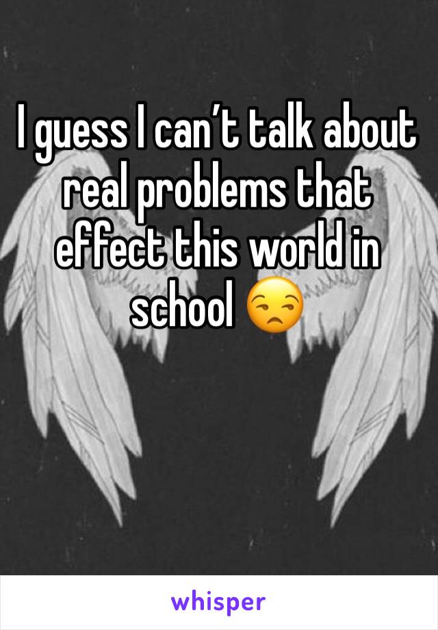 I guess I can’t talk about real problems that effect this world in school 😒