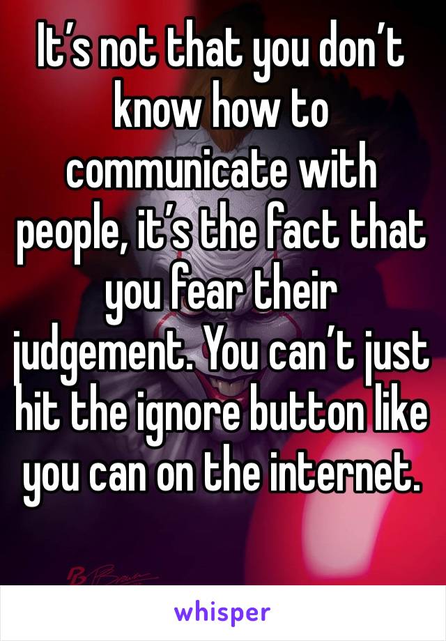 It’s not that you don’t know how to communicate with people, it’s the fact that you fear their judgement. You can’t just hit the ignore button like you can on the internet.
