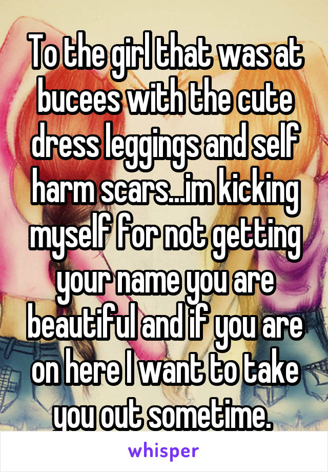 To the girl that was at bucees with the cute dress leggings and self harm scars...im kicking myself for not getting your name you are beautiful and if you are on here I want to take you out sometime. 