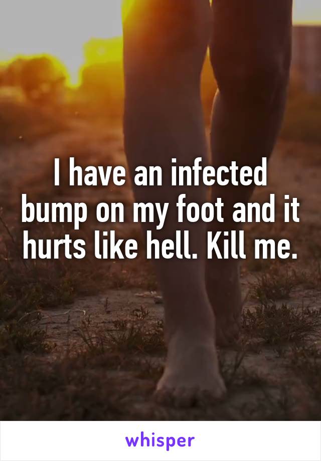 I have an infected bump on my foot and it hurts like hell. Kill me. 