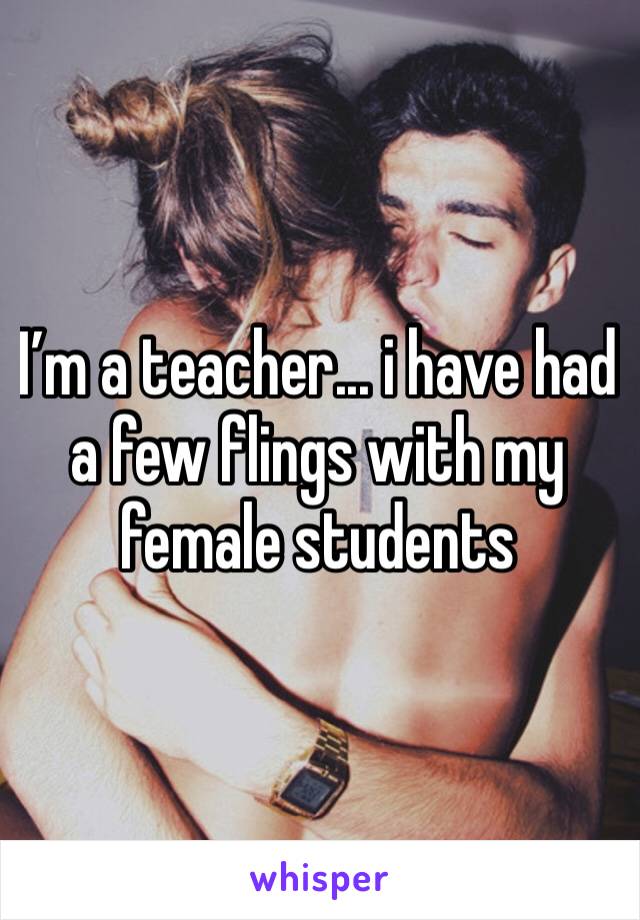 I’m a teacher... i have had a few flings with my female students 
