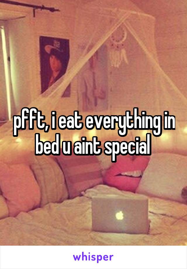 pfft, i eat everything in bed u aint special 