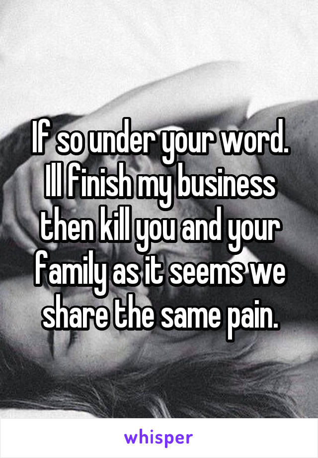 If so under your word. Ill finish my business then kill you and your family as it seems we share the same pain.