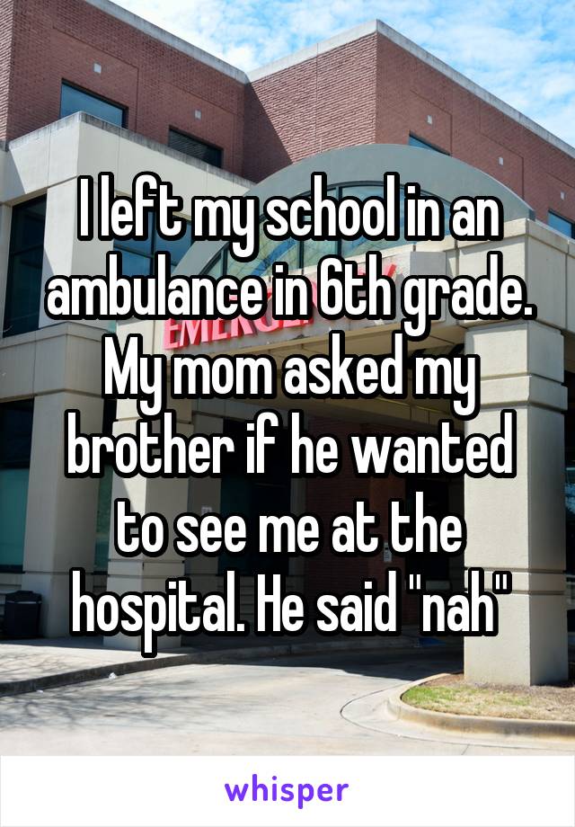 I left my school in an ambulance in 6th grade. My mom asked my brother if he wanted to see me at the hospital. He said "nah"
