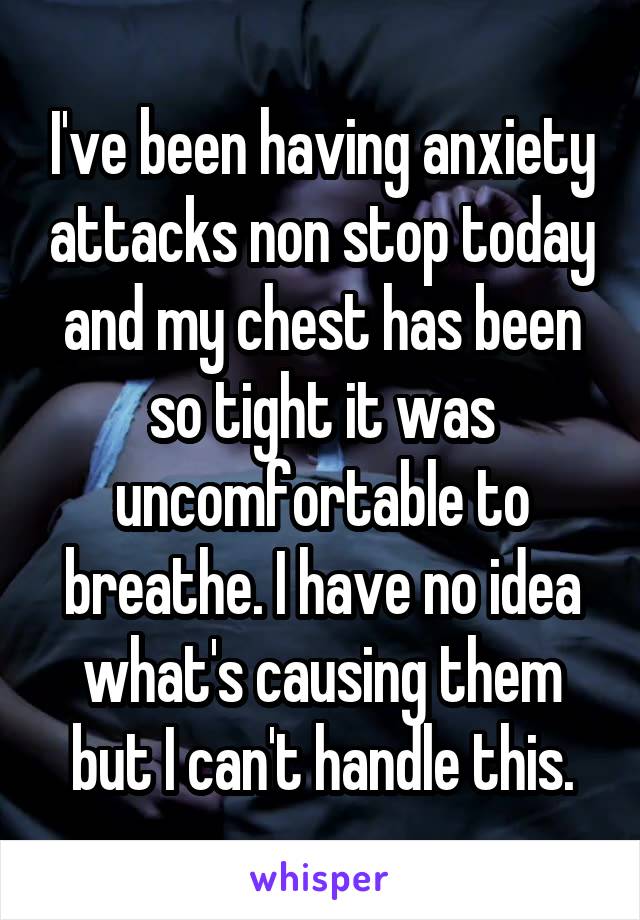 I've been having anxiety attacks non stop today and my chest has been so tight it was uncomfortable to breathe. I have no idea what's causing them but I can't handle this.