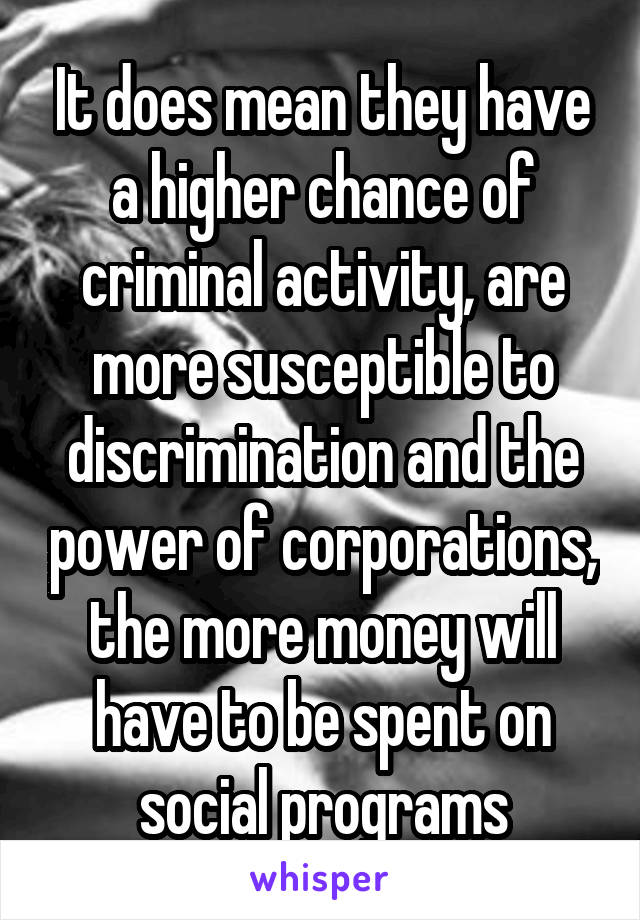 It does mean they have a higher chance of criminal activity, are more susceptible to discrimination and the power of corporations, the more money will have to be spent on social programs