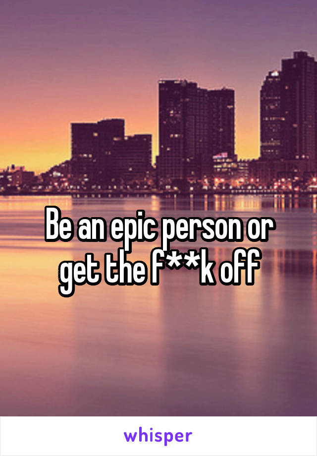 
Be an epic person or get the f**k off