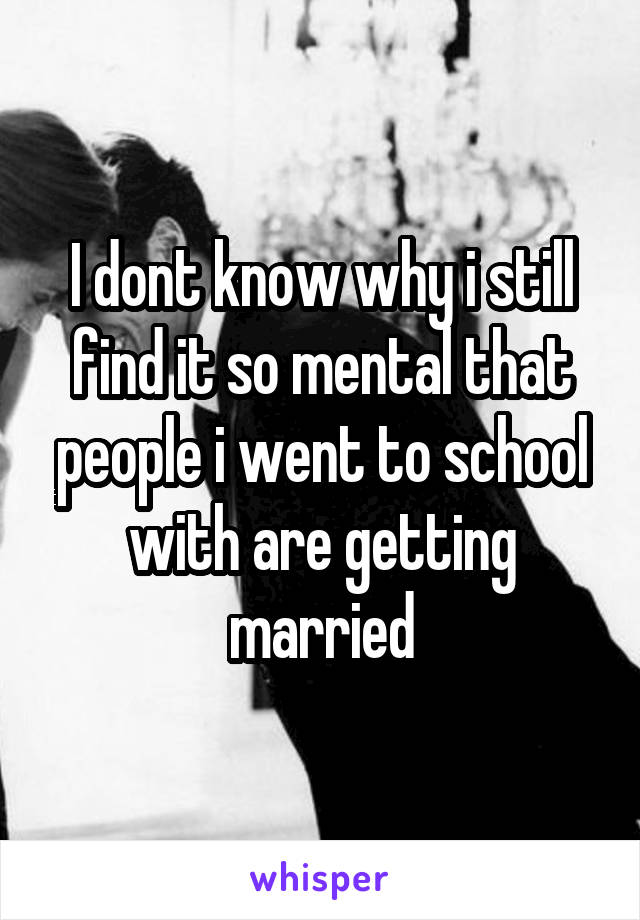 I dont know why i still find it so mental that people i went to school with are getting married