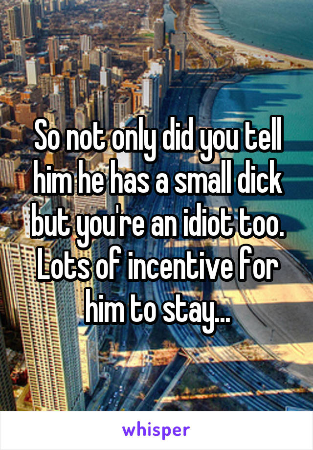 So not only did you tell him he has a small dick but you're an idiot too. Lots of incentive for him to stay...