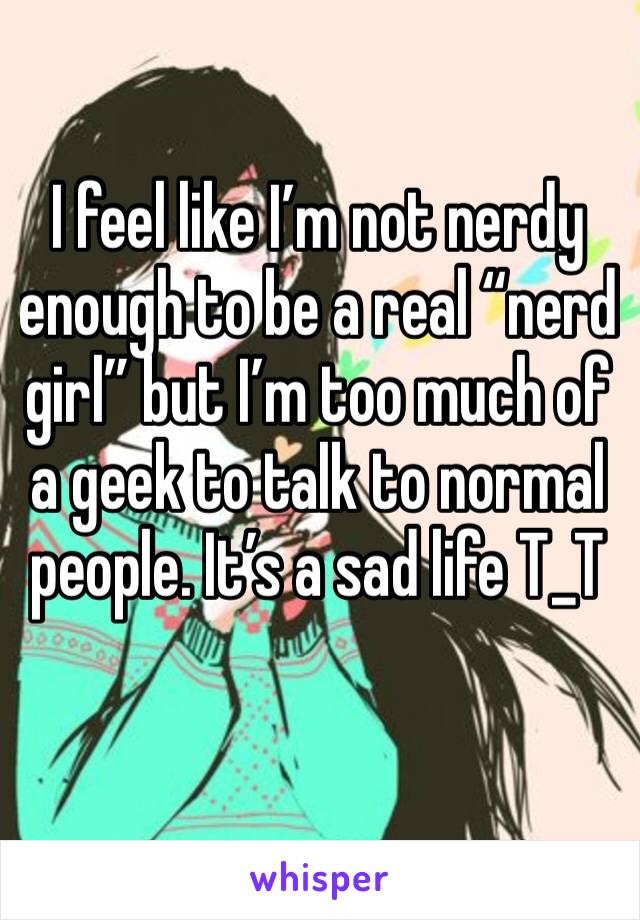 I feel like I’m not nerdy enough to be a real “nerd girl” but I’m too much of a geek to talk to normal people. It’s a sad life T_T