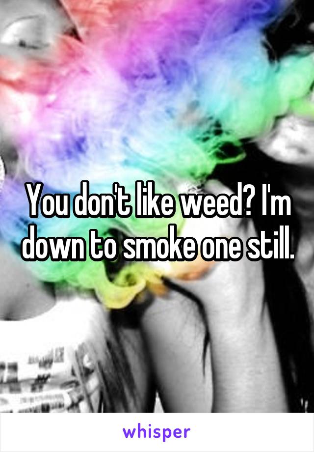 You don't like weed? I'm down to smoke one still.