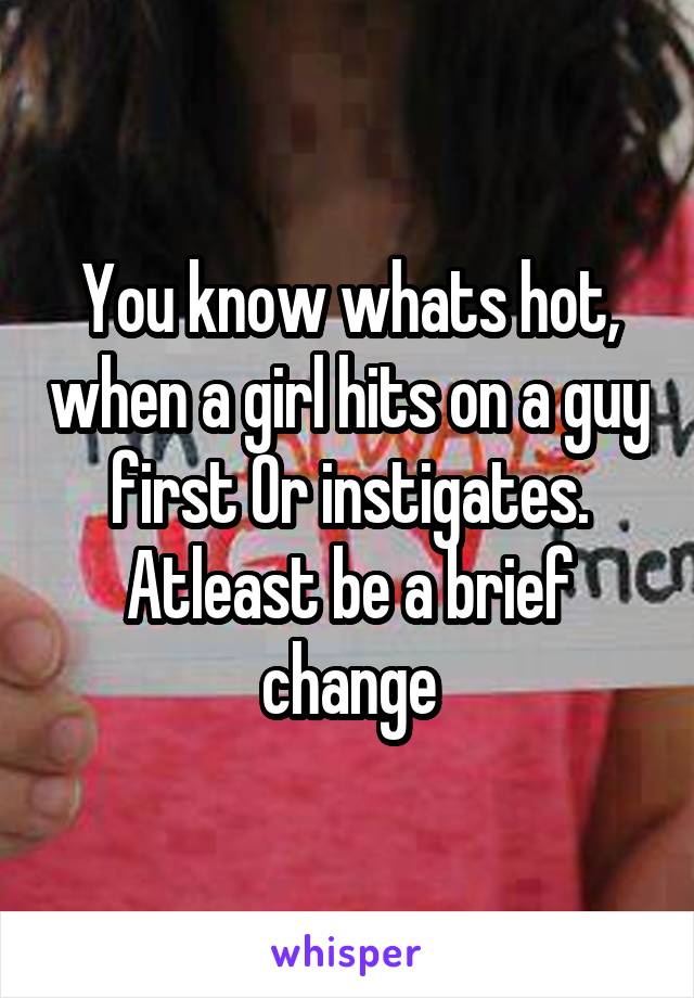 You know whats hot, when a girl hits on a guy first Or instigates. Atleast be a brief change