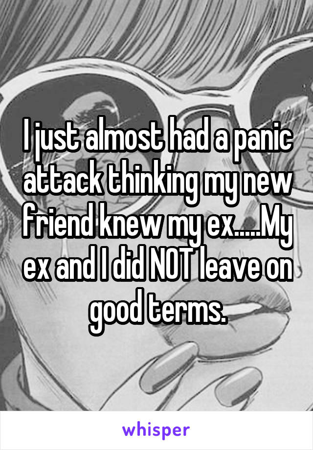 I just almost had a panic attack thinking my new friend knew my ex.....My ex and I did NOT leave on good terms.