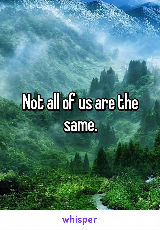 Not all of us are the same.