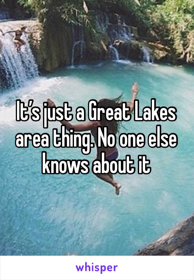 It’s just a Great Lakes area thing. No one else knows about it 