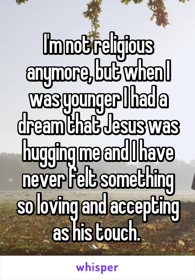 I'm not religious anymore, but when I was younger I had a dream that Jesus was hugging me and I have never felt something so loving and accepting as his touch. 
